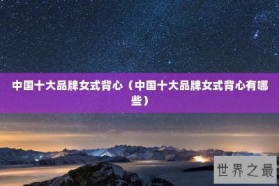 ​中国十大品牌女式背心（中国十大品牌女式背心有哪些）