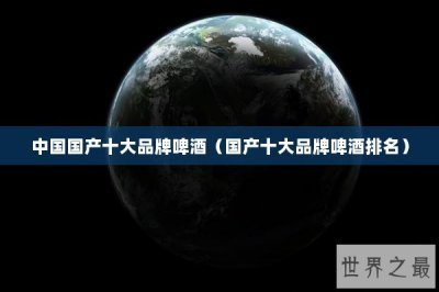​中国国产十大品牌啤酒（国产十大品牌啤酒排名）