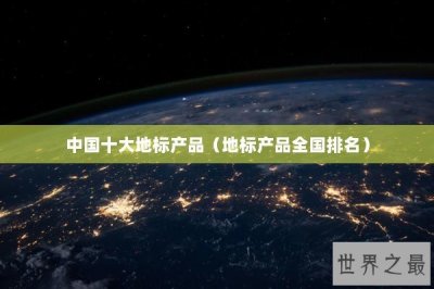 ​中国十大地标产品（地标产品全国排名）