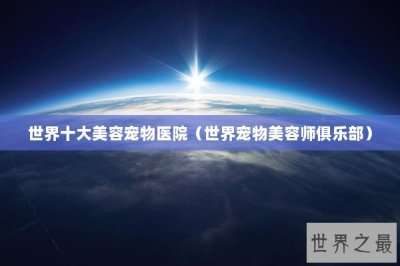​世界十大美容宠物医院（世界宠物美容师俱乐部）