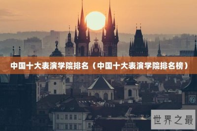 ​中国十大表演学院排名（中国十大表演学院排名榜）